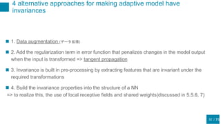 / 75
4 alternative approaches for making adaptive model have
invariances
32
 1. Data augmentation (データ拡張)
 2. Add the regularization term in error function that penalizes changes in the model output
when the input is transformed => tangent propagation
 3. Invariance is built in pre-processing by extracting features that are invariant under the
required transformations
 4. Build the invariance properties into the structure of a NN
=> to realize this, the use of local receptive fields and shared weights(discussed in 5.5.6, 7)
 