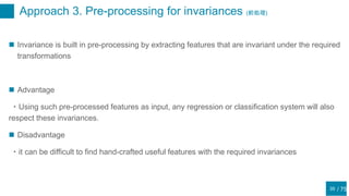 / 75
Approach 3. Pre-processing for invariances (前処理)
35
 Invariance is built in pre-processing by extracting features that are invariant under the required
transformations
 Advantage
・Using such pre-processed features as input, any regression or classification system will also
respect these invariances.
 Disadvantage
・it can be difficult to find hand-crafted useful features with the required invariances
 
