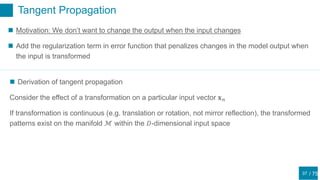 / 75
Tangent Propagation
37
 Motivation: We don’t want to change the output when the input changes
 Add the regularization term in error function that penalizes changes in the model output when
the input is transformed
 Derivation of tangent propagation
Consider the effect of a transformation on a particular input vector 𝐱 𝑛
If transformation is continuous (e.g. translation or rotation, not mirror reflection), the transformed
patterns exist on the manifold ℳ within the 𝐷-dimensional input space
 