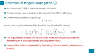 / 75
Derivation of tangent propagation ④
41
 Add the result (5.126) to the standard error function 𝐸
 This encourage local invariance in the neighborhood of the data points
 Modified error function 𝐸 is given by:
𝐸 = 𝐸 + λΩ
where λ is a regularization coefficient and the regularization function Ω :
 The regularization function will be zero when model have invariance under the
transformation in the neighborhood of each pattern vector.
 λ controls the balance between fitting the training data and learning the invariance
property
 