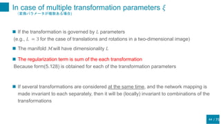 / 75
In case of multiple transformation parameters 𝜉
（変換パラメータが複数ある場合)
44
 If the transformation is governed by 𝐿 parameters
(e.g., 𝐿 = 3 for the case of translations and rotations in a two-dimensional image)
 The manifold ℳwill have dimensionality 𝐿
 The regularization term is sum of the each transformation
Because form(5.128) is obtained for each of the transformation parameters
 If several transformations are considered at the same time, and the network mapping is
made invariant to each separately, then it will be (locally) invariant to combinations of the
transformations
 