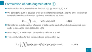 / 75
Formulation of data augmentation ①
47
 As in section 5.5.4, we define the function 𝐬 𝐱, 𝜉 , with 𝐬 𝐱, 0 ≜ 𝐱
 We consider a sum-of-squares error function for single output, and the error function for
untransformed inputs is written by (in the infinite data set limit):
 Consider an infinite number of copies of data points, each of which is transformed by 𝜉,
and 𝜉 is generated from distribution 𝑝(𝜉)
 Assume 𝑝(𝜉) is to be mean zero and the variance is small.
 The error function for this expanded data set is written by:
 