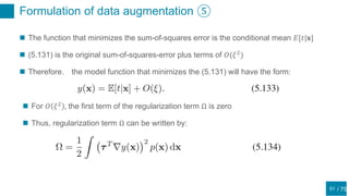 / 75
Formulation of data augmentation ⑤
51
 The function that minimizes the sum-of-squares error is the conditional mean 𝐸[𝑡|𝐱]
 (5.131) is the original sum-of-squares-error plus terms of 𝑂(𝜉2
)
 Therefore， the model function that minimizes the (5.131) will have the form:
 For 𝑂 𝜉2
, the first term of the regularization term Ω is zero
 Thus, regularization term Ω can be written by:
 