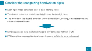 / 75
Consider the recognizing handwritten digits
56
 Each input image comprises a set of pixel intensity value
 The desired output is a posterior probability over the ten digit class
 The identity of the digit is invariant under translations , scaling, small rotations and
subtle transformations
 Simple approach: input the flatten image to fully connected network (FCN)
 FCN would learn appropriate invariances if given a sufficiently large training set
 