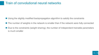 / 75
Train of convolutional neural networks
63
 Using the slightly modified backpropagation algorithm to satisfy the constraints
 The number of weights in the network is smaller than if the network were fully connected
 Due to the constraints (weight sharing), the number of independent trainable parameters
is much smaller
 