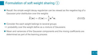 / 75
Formulation of soft weight sharing ①
67
 Recall: the simple weight decay regularizer can be viewed as the negative log of a
Gaussian prior distribution over the weights
 Consider the each weight belongs to several groups
=> probability over the weight define as a mixture of Gaussians
 Mean and variances of the Gaussian components and the mixing coefficients are
determined as part of the learning process
 