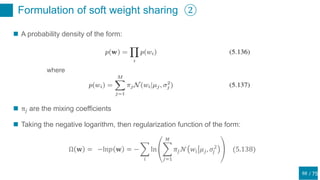 / 75
Formulation of soft weight sharing ②
68
 A probability density of the form:
where
 π𝑗 are the mixing coefficients
 Taking the negative logarithm, then regularization function of the form:
Ω 𝐰 = −ln𝑝 𝐰 = −
𝑖
ln
𝑗=1
𝑀
𝜋𝑗 𝒩 𝑤𝑖 𝜇 𝑗, 𝜎𝑗
2
(5.138)
 