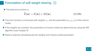 / 75
Formulation of soft weight sharing ③
69
 The total error function is:
 This error function is minimized with weights 𝑤𝑖, and the parameters {𝜋𝑗, 𝜇 𝑗, 𝜎𝑗} of the mixture
model
 If the weights are constant, the parameters of mixture model are determined by using the EM
algorithm (see Chapter 9)
 Need to optimize simultaneously the weights and mixture-model parameters
 