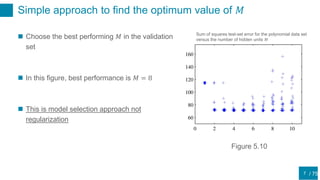/ 75
Simple approach to find the optimum value of 𝑀
7
 Choose the best performing 𝑀 in the validation
set
 In this figure, best performance is 𝑀 = 8
 This is model selection approach not
regularization
Sum of squares test-set error for the polynomial data set
versus the number of hidden units 𝑀
Figure 5.10
 