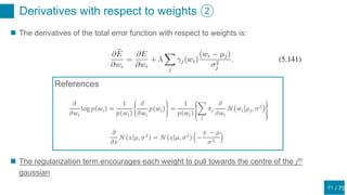 / 75
Derivatives with respect to weights ②
71
 The derivatives of the total error function with respect to weights is:
𝜕
𝜕𝑤𝑖
log 𝑝 𝑤𝑖 =
1
𝑝 𝑤𝑖
𝜕
𝜕𝑤𝑖
𝑝 𝑤𝑖 =
1
𝑝 𝑤𝑖
𝑗
𝜋𝑗
𝜕
𝜕𝑤𝑖
𝒩 𝑤𝑖 𝜇 𝑗, 𝜎2
𝜕
𝜕𝑥
𝒩 𝑥 𝜇, 𝜎2
= 𝒩 𝑥 𝜇, 𝜎2
−
𝑥 − 𝜇
𝜎2
References
 The regularization term encourages each weight to pull towards the centre of the 𝑗th
gaussian
 