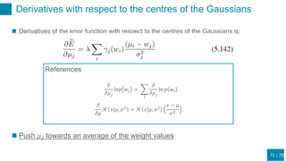 / 75
Derivatives with respect to the centres of the Gaussians
72
 Derivatives of the error function with respect to the centres of the Gaussians is:
 Push 𝜇 𝑗 towards an average of the weight values
References
𝜕
𝜕𝜇
𝒩 𝑥 𝜇, 𝜎2
= 𝒩 𝑥 𝜇, 𝜎2
𝑥 − 𝜇
𝜎2
𝜕
𝜕𝜇 𝑗
ln𝑝 𝑤𝑗 =
𝑖
𝜕
𝜕𝜇 𝑗
ln 𝑝 𝑤𝑖
 