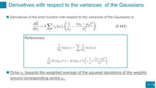 / 75
Derivatives with respect to the variances of the Gaussians
73
 Derivatives of the error function with respect to the variances of the Gaussians is:
 Drive 𝜎𝑗 towards the weighted average of the squared deviations of the weights
around corresponding centre 𝜇 𝑗
References
𝜕
𝜕𝜎
𝒩 𝑥 𝜇, 𝜎2 = 𝒩 𝑥 𝜇, 𝜎2 −
1
𝜎
+
𝑥 − 𝜇 2
𝜎3
𝜕
𝜕𝜎𝑗
ln𝑝 𝑤𝑖 =
𝑖
𝜕
𝜕𝜎𝑗
ln 𝑝 𝑤𝑖
 