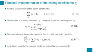 / 75
Practical implementation of the mixing coefficients 𝜋𝑗
75
 Need to take account of the below constraints :
 Define a set of auxiliary variables {𝜂 𝑗} using the 𝑠𝑜𝑓𝑡𝑚𝑎𝑥 function given by :
 The derivatives of the regularized error function with respect to the {𝜂 𝑗}
 𝜋𝑗 is driven towards the average posterior probability for component 𝑗
 