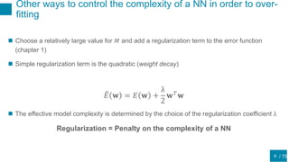/ 75
Other ways to control the complexity of a NN in order to over-
fitting
8
 Choose a relatively large value for 𝑀 and add a regularization term to the error function
(chapter 1)
 Simple regularization term is the quadratic (weight decay)
𝐸 𝐰 = 𝐸 𝐰 +
λ
2
𝐰 𝑇
𝐰
 The effective model complexity is determined by the choice of the regularization coefficient λ
Regularization = Penalty on the complexity of a NN
 