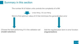 / 75
Summary in this section
9
The number M of hidden units controls the complexity of a NN
Under-fitting VS over-fitting
Want to find optimum value of 𝑀 that minimizes the generalization error
Choose the best performing 𝑀 in the validation set
(model selection)
Add the regularization term in error function
(regularization)
 