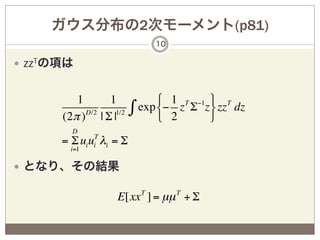 ガウス分布の2次モーメント(p81)
                                 10

—  zzTの項は


           1        1             # 1 T −1 & T
        (2π )D/2 | Σ |1/2
                            ∫ exp $− 2 z Σ z' zz dz
                                  %         (
          D
        = Σ ui uiT λi = Σ
          i=1

—  となり、その結果

                       E[xx T ] = µµ T + Σ
 