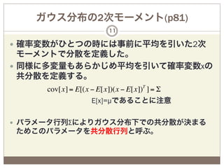 ガウス分布の2次モーメント(p81)
                       11

—  確率変数がひとつの時には事前に平均を引いた2次
    モーメントで分散を定義した。
—  同様に多変量もあらかじめ平均を引いて確率変数xの
    共分散を定義する。
     cov[x] = E[(x − E[x])(x − E[x])T ] = Σ
                   E[x]=µであることに注意

—  パラメータ行列Σによりガウス分布下での共分散が決まる
ためこのパラメータを共分散行列と呼ぶ。
 