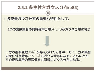 2.3.1 条件付きガウス分布(p83)
                 13

—  多変量ガウス分布の重要な特性として、
 
 2つの変数集合の同時確率分布 p(xa , xb )がガウス分布に従う




一方の確率変数 p(xb ) が与えられたときの、もう一方の集合
の条件付き分布 p(xa | xb ) もガウス分布になる。さらにどち
らの変数集合の周辺分布も同様にガウス分布になる。
 