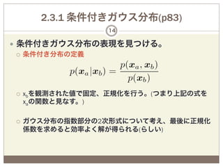 2.3.1 条件付きガウス分布(p83)
                    14

—  条件付きガウス分布の表現を見つける。
    ¡  条件付き分布の定義




¡  xbを観測された値で固定、正規化を行う。(つまり上記の式を
      xaの関数と見なす。)

¡    ガウス分布の指数部分の2次形式について考え、最後に正規化
      係数を求めると効率よく解が得られる(らしい)
 