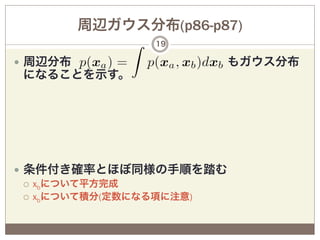 周辺ガウス分布(p86-p87)
                 19

—  周辺分布             もガウス分布
 になることを示す。




—  条件付き確率とほぼ同様の手順を踏む
    ¡  xbについて平方完成
    ¡  xbについて積分(定数になる項に注意)
 