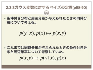 2.3.3ガウス変数に対するベイズの定理(p88-90)
                  22

—  条件付き分布と周辺分布が与えられたときの同時分
布について考える。


     p(y | x), p(x)  p(x, y)

—  これまでは同時分布が与えられたときの条件付き分
布と周辺確率について考察していた。
     p(x, y)  p(y | x), p(x)
 