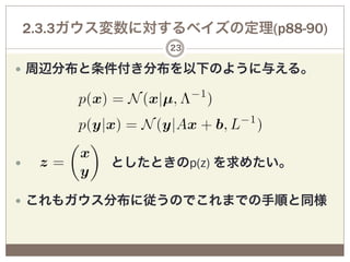 2.3.3ガウス変数に対するベイズの定理(p88-90)
               23

—  周辺分布と条件付き分布を以下のように与える。




—        としたときのp(z) を求めたい。

—  これもガウス分布に従うのでこれまでの手順と同様
 