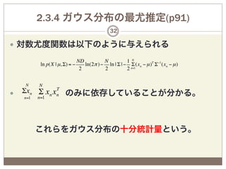 2.3.4 ガウス分布の最尤推定(p91)
                                        32

—  対数尤度関数は以下のように与えられる

                         ND          N          1 N
      ln p(X | µ, Σ) = −    ln(2π ) − ln | Σ | − Σ (xn − µ )T Σ−1 (xn − µ )
                          2          2          2 n=1


  N   N
              T
    Σxn Σ xn xn のみに依存していることが分かる。
—  n=1 n=1




   これらをガウス分布の十分統計量という。
 
