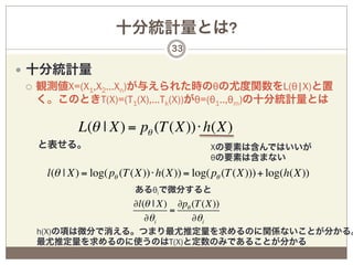十分統計量とは?
                                   33

—  十分統計量
    ¡  観測値X=(X1,X2…Xn)が与えられた時のθの尤度関数をL(θ|X)と置
        く。このときT(X)=(T1(X),…Tk(X))がθ=(θ1..,θm)の十分統計量とは

            L(θ | X) = pθ (T (X))⋅ h(X)
   と表せる。                                    Xの要素は含んではいいが
                                            θの要素は含まない
     l(θ | X) = log( pθ (T (X))⋅ h(X)) = log( pθ (T (X))) + log(h(X))
                          あるθiで微分すると
                          ∂l(θ | X) ∂pθ (T (X))
                                   =
                             ∂θ i       ∂θ i
   h(X)の項は微分で消える。つまり最尤推定量を求めるのに関係ないことが分かる。
   最尤推定量を求めるのに使うのはT(X)と定数のみであることが分かる
 