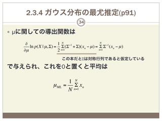 2.3.4 ガウス分布の最尤推定(p91)
                                  34

—  µに関しての導出関数は

    ∂                 1 N −1                 N
      ln p(X | µ, Σ) = Σ (Σ + Σ)(xn − µ ) = Σ Σ−1 (xn − µ )
   ∂µ                 2 n=1                 n=1


                          この本だとΣは対称行列であると仮定している

で与えられ、これを0と置くと平均は

                           1 N
                   µ ML   = Σ xn
                           N n=1
 