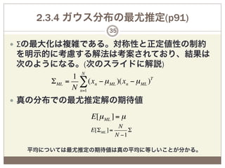 2.3.4 ガウス分布の最尤推定(p91)
                             35

—  Σの最大化は複雑である。対称性と正定値性の制約
を明示的に考慮する解法は考案されており、結果は
次のようになる。(次のスライドに解説)
              1 N
      Σ ML   = ∑ (xn − µ ML )(xn − µ ML )T
              N n=1
—  真の分布での最尤推定解の期待値

                     E[µ ML ] = µ
                                   N
                     E[Σ ML ] =        Σ
                                  N −1

  平均については最尤推定の期待値は真の平均に等しいことが分かる。
 