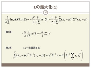 Σの最大化(1)
                                36

 ∂                    N ∂             1 ∂ N
   ln p(X | µ, Σ) = −      ln | ∑ | −      Σ (xn − µ )T Σ−1 (xn − µ )
∂∑                    2 ∂∑            2 ∂∑ n=1

第1項            N ∂             N −1 T
             −      ln | ∑ |= − (∑ )
               2 ∂∑            2



第2項           xn-µ=yと置換する
       N                                   $ −1        '
      Σ (xn − µ ) Σ (xn − µ ) = y Σ y = tr & Σ ∑ yi yi )
                  T   −1             T   −1          T
      n=1
                                           %    i      (
 