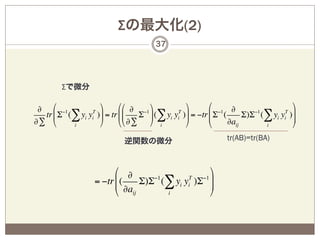 Σの最大化(2)
                                    37




        Σで微分

 ∂ % −1            (      %% ∂ −1 (          (       %      ∂                 (
  tr ' Σ (∑ yi yi )* = tr ''
                T
                               Σ * (∑ yi yi )* = −tr ' Σ (
                                          T
                                                     '
                                                        −1
                                                                Σ)Σ (∑ yi yi )*
                                                                   −1      T
                                                                              *
∂∑ &      i        )      && ∂∑ ) i          )       &     ∂aij       i       )
                           逆関数の微分                         tr(AB)=tr(BA)



                        % ∂                    (
                        ' ∂a Σ)Σ (∑ yi yi )Σ *
                                −1      T   −1
                  = −tr ' (                    *
                        & ij       i           )
 