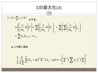 Σの最大化(3)
                                      38

C = Σ−1 (∑ yi yiT )Σ−1
          i
                         とする。
           ## ∂      & &      ## ∂    & &       # # ∂       & &
        tr %%
           %% ∂a   Σ ( C ( = ∑%%
                     ( (      %%     Σ( Cs ( = ∑% ∑%
                                      ( (       % %        Σ(ct,s (
                                                            ( (
           $$ ij     ' ' s $$ ∂aij    ' 'ss s $ t $ ∂aij    ' '
        = ∑δi,sδ j,t ct,s = ct,s


   よって第二項は


                                                                      T
          1 ∂      N                       % −1           (
               Σ (xn − µ ) Σ (xn − µ ) = − ' ∑ (∑ yi yi )∑*
                          T −1                        T

          2 ∂∑ n=1                         &    i         )
 