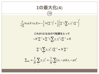 Σの最大化(4)
                       39

                                                 T
 ∂                   1    −1 T 1 % −1            (
   ln p(X | µ, Σ) = − N (∑ ) + ' ∑ (∑ yi yi )∑ *
                                          T   −1

∂∑                   2         2&     i          )

           これが0になるので転置をとって

          −N ∑−1 +∑−1 (∑ yi yiT )∑−1 = 0
                            i


             ∑−1 (∑ yi yiT )∑−1 = N ∑−1
                   i

          1         1
   ∑ML   = ∑ yi yi = ∑ (xi − µ )(xi − µ )T
                 T

          N i       N i
 