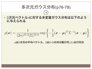多次元ガウス分布(p76-78)
                  4

—  D次元ベクトルxに対する多変量ガウス分布は以下のよう
に与えられる




   µはD次元の平均ベクトル、ΣはD×Dの共分散行列,|Σ|は行列式




 
 