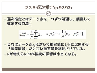 2.3.5 逐次推定(p-92-93)
               40

—  逐次推定とはデータ点を一つずつ処理し、廃棄して
推定する方法。




—  これはデータ点xnに対して推定値に1/Nに比例する
    「誤差信号」だけ古い推定量を移動させている。
—  Nが増えるにつれ後続の影響は小さくなる。
 