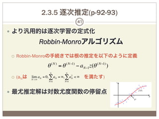 2.3.5 逐次推定(p-92-93)
                                       41

—  より汎用的は逐次学習の定式化

                 Robbin-Monroアルゴリズム
¡    Robbin-Monroの手続きでは根の推定を以下のように定義

                     θ ( N ) = θ ( N−1) − aN−1z(θ ( N−1) )
                      ∞         ∞

¡    (aNは N −>∞ aN = 0, ∑ aN = ∞, ∑ aN < ∞ を満たす)
           lim                        2

                     N=1       N=1




—  最尤推定解は対数尤度関数の停留点
 