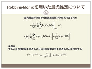 Robbins-Monroを用いた最尤推定について
                                    42

      最尤推定解は負の対数尤度関数の停留点であるため

               ∂ "1 N           %
             − # ∑ ln p(xn | θ )&      =0
              ∂θ $ N n=1        ' ϑ ML

            1 N                   & ∂            )
      − lim ∑ ln p(xn | θ ) = E x (− ln p(x | θ )+
        N→∞ N                     ' ∂θ           *
              n=1



を得る。
すると最尤推定解を求めることは回帰関数の根を求めることに相当する
                                         ∂      #− ln p(x N | θ ( N−1) %
        θ ( N ) = θ ( N−1) − aN−1        ( N−1) $                      &
                                    ∂θ
 