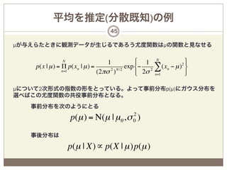 平均を推定(分散既知)の例
                                  45

µが与えらたときに観測データが生じるであろう尤度関数はµの関数と見なせる

              N
                                   1           $ 1 N             '
    p(x | µ ) = Π p(xn | µ ) =      2 N /2
                                           exp %− 2 ∑ (xn − µ ) (
                                                               2
                n=1            (2πσ )          & 2σ n=1          )

µについて2次形式の指数の形をとっている。よって事前分布p(µ)にガウス分布を
選べばこの尤度関数の共役事前分布となる。
   事前分布を次のようにとる
                                       2
                  p(µ ) = Ν(µ | µθ , σ 0 )
   事後分布は

                  p(µ | X) ∝ p(X | µ )p(µ )
 