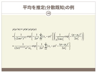 平均を推定(分散既知)の例
                                    46




p(µ | x) ∝ p(x | µ )p(µ )
 *     1             $ 1 N                ' -* 1         * (µ − µ 0 ) 2 - -
 , (2πσ 2 ) N /2 exp %− 2σ 2 ∑ (xn − µ ) ( /,
                                        2     ,
=,                                          /        exp , −            //
 +                   &       n=1
                                                   2
                                          ) .+ 2πσ 0     +   2σ 0 ./
                                                                 2
                                                                          .
          1              $ 1 N              (µ − µ 0 ) 2 '
=      ( N+1)/2  N
                     exp %− 2 ∑ (xn − µ ) −
                                         2
                                                  2
                                                         (
  (2π )         σ σ0     & 2σ n=1             2σ 0 )
 