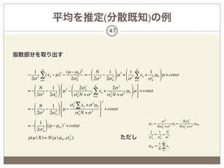 平均を推定(分散既知)の例
                                            47



指数部分を取り出す

     1 N            (µ − µ 0 ) 2     # N      1 & 2 # 1 N              1  &
  − 2 ∑ (xn − µ ) −
                  2
                           2
                                 = − % 2 − 2 ( µ + % 2 ∑ xn + 2 µ 0 ( µ + const
    2σ n=1            2σ 0           $ 2σ   2σ 0 '       $ σ n=1      σ0 '
      # N   1 & ) 2 # 2σ 0
                  +              2     N
                                                 2σ 2       & - +
  = − % 2 − 2 ( *µ − % 2
      $ 2σ 2σ 0 ' ,                 2 ∑ xn + σ 2 N + σ 2 µ0 ( µ . + const
                  +    $ σ 0 N + σ n=1         0            ' / +
                                        2
      # N         )  σ 0 ∑ xn + σ 2 µ 0 -
                       2
            1 &+                        +
  = − % 2 − 2 ( *µ −                    . + const
      $ 2σ 2σ 0 ' +
                  ,      σ 0 N +σ 2 +
                           2
                                        /
      # 1 &                                                            σ2            Nσ 0 2
                                                               µN =            µ0 +            µ ML
  = − % 2 ( (µ − µ N )2 + const                                     Nσ 0 + σ 2
                                                                       2
                                                                                    Nσ 0 + σ 2
                                                                                       2

      $ 2σ N '                                                  1    1    N
                                                                   = 2+ 2
                           2
  p(µ | X) = N(µ | µ N , σ N )                      ただし          2
                                                               σN σ0 σ
                                                                       1 N
                                                               µ ML   = ∑ xn
                                                                       N n=1
 