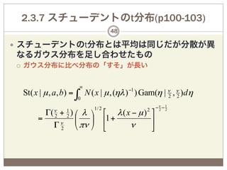 2.3.7 スチューデントのt分布(p100-103)
                                      48

—  スチューデントのt分布とは平均は同じだが分散が異
なるガウス分布を足し合わせたもの
¡    ガウス分布に比べ分布の「すそ」が長い


                          ∞
      St( x | µ , a, b) = ∫ N ( x | µ , (ηλ ) −1 ) Gam(η | ν , ν )dη
                                                           2 2
                          0
                               1/ 2                2   −ν − 1
            Γ(ν + 1 ) ⎛ λ ⎞ ⎡ λ ( x − µ ) ⎤         2 2

           = 2 ν 2 ⎜      ⎟ ⎢1 +          ⎥
              Γ 2 ⎝ πν ⎠ ⎣         ν      ⎦
 