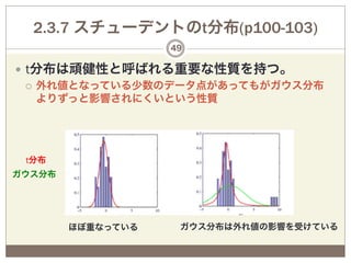 2.3.7 スチューデントのt分布(p100-103)
                   49

—  t分布は頑健性と呼ばれる重要な性質を持つ。
    ¡  外れ値となっている少数のデータ点があってもがガウス分布
        よりずっと影響されにくいという性質




 t分布
ガウス分布




        ほぼ重なっている    ガウス分布は外れ値の影響を受けている
 
