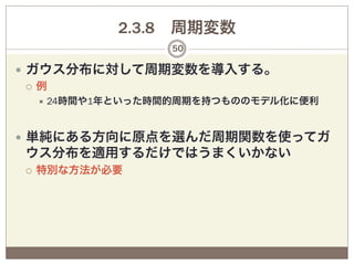 2.3.8 周期変数
                     50

—  ガウス分布に対して周期変数を導入する。
    ¡  例
      ÷  24時間や1年といった時間的周期を持つもののモデル化に便利




—  単純にある方向に原点を選んだ周期関数を使ってガ
ウス分布を適用するだけではうまくいかない
¡    特別な方法が必要
 