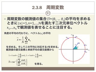2.3.8 周期変数
                                                             51

—  周期変数の観測値の集合D={θ1 … θn}の平均を求める
 ときに|x|=1,n=1,…,Nを満たす二次元単位ベクトル
 x1,..,xNで観測値を表せることに注目する。
角度の平均の代わりに、ベクトル{xn}の平均
                   1 N
                x = ∑xn
                   N n=1
を求める。そしてこの平均に対応するθを求める。
観測値の直交座標と単純平均の直交座標から
                  1 N                           1 N
  x1 = r cosθ =     ∑
                  N n=1
                        cosθ n , x 2 = r sin θ = ∑ sin θ n
                                                N n=1
          ⎧ ∑n sinθ n ⎫
          ⎪
           −1          ⎪
  θ = tan ⎨           ⎬
          ⎪ ∑n cosθ n ⎪
          ⎩           ⎭                    を得る。
 