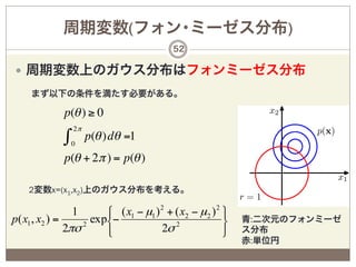 周期変数(フォン･ミーゼス分布)
                                            52

—  周期変数上のガウス分布はフォンミーゼス分布
     まず以下の条件を満たす必要がある。

              p(θ ) ≥ 0
                  2π
              ∫   0
                       p(θ )dθ =1
              p(θ + 2π ) = p(θ )

    2変数x=(x1,x2)上のガウス分布を考える。

                  1     ⎧ ( x1 − µ1 ) 2 + ( x2 − µ2 ) 2 ⎫
p( x1 , x2 ) =     2
                     exp⎨−                2             ⎬   青:二次元のフォンミーゼ
               2πσ      ⎩             2σ                ⎭   ス分布
                                                              赤:単位円
 