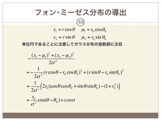 フォン･ミーゼス分布の導出
                               53

                x1 = r cosθ     µ1 = r0 cosθ 0
                x2 = r sin θ    µ 2 = r0 sin θ 0
単位円であることに注意してガウス分布の指数部に注目

   (x1 − µ1 )2 + (x2 − µ 2 )2
 −
              2σ 2
       1
 = − 2 (r cosθ − r0 cosθ 0 )2 + (r sin θ − r0 sin θ 0 )2
     2σ
     1
 =
   2σ 2
         (2r0 (cosθ cosθ0 + sinθ sinθ0 ) − (1+ r02 ))
    r0
 = 2 cos(θ − θ 0 ) + const
   σ
 