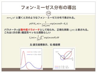 フォン･ミーゼス分布の導出
                                     54

 m=r0/σ2 と置くと次のようなフォン・ミーゼス分布で表される。
                                   1
            p(θ | θ 0 , m) =              exp{m cos(θ − θ 0 )}
                               2π I 0 (m)
パラメータmは集中度パラメータとして知られ、正規化係数 I0(m) と表される。
これは0次の第1種変形ベッセル関数らしい
                      1 2π
           I 0 (m) =
                     2π
                        ∫ 0 exp{m cosθ }dθ
            左:直交座標表示、右:極座標
 