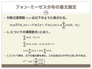 フォン･ミーゼス分布の最尤推定
                                                 55

—  対数尤度関数 ln p は以下のように表される。
                                                                 N
  ln p(D | θ 0 , m) = −N ln(2π ) − N ln I 0 (m) + m∑ cos(θ n − θ 0 )
                                                                 n=1

—  θ0 についての導関数を0とおく。
               N

              ∑ sin(θ
              n =1
                             n   − θ0 ) = 0
               N

              ∑ (sin θ
              n =1
                             n   cosθ 0 − cosθ n sin θ 0 ) = 0
                         N                       N
              cosθ 0 ∑ sin θ n = sin θ 0 ∑ cosθ n
                        n =1                    n =1

—  θ0 について解き、以下の最尤解を得る。これは先ほどの平均と同じ形である。

                  ML
                             ⎧ ∑n sin θ n ⎫
                             ⎪  −1        ⎪
              θ        = tan ⎨            ⎬
                             ⎪ ∑n cosθ n ⎪
                             ⎩            ⎭
 