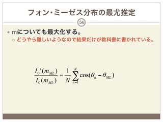 フォン･ミーゼス分布の最尤推定
                              56

—  mについても最大化する。
    ¡  どうやら難しいようなので結果だけが教科書に書かれている。




                       N
      I 0 ' (mML ) 1
      I 0 (mML ) N
                  =    ∑ cos(θ
                       n =1
                                   n   − θ ML )
 